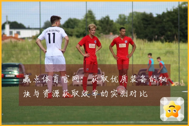 赢点体育官网：获取优质装备的秘诀与资源获取效率的实测对比