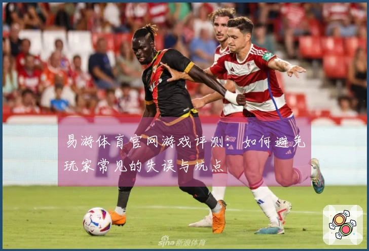 易游体育官网游戏评测：如何避免玩家常见的失误与坑点