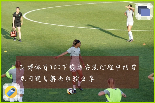 亚博体育app下载与安装过程中的常见问题与解决经验分享