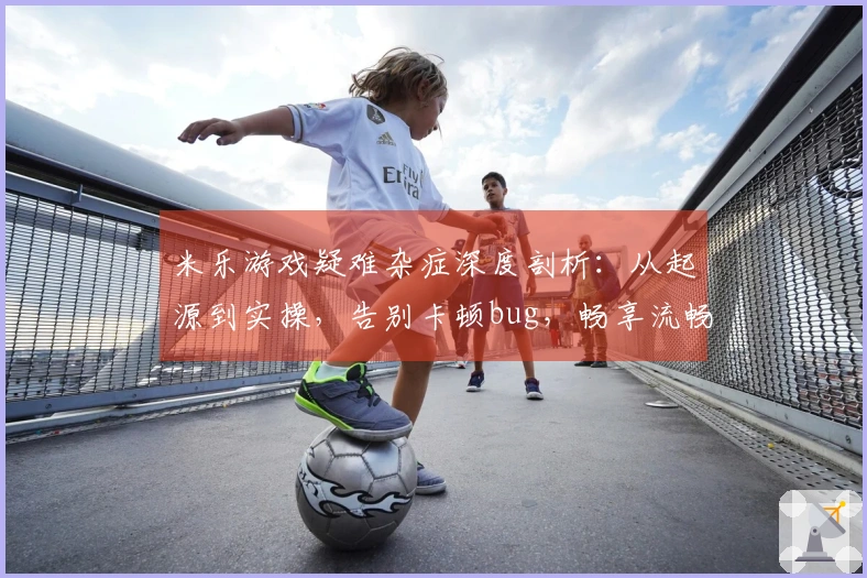 米乐游戏疑难杂症深度剖析：从起源到实操，告别卡顿bug，畅享流畅体验