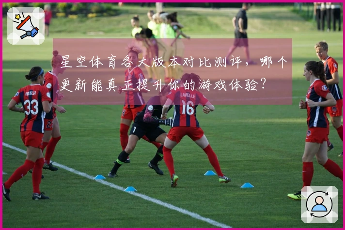 星空体育各大版本对比测评，哪个更新能真正提升你的游戏体验？