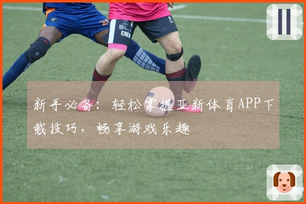 新手必备：轻松掌握亚新体育APP下载技巧，畅享游戏乐趣