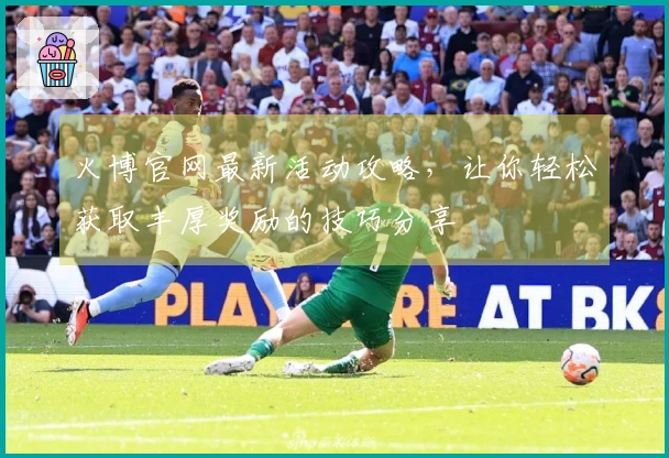 火博官网最新活动攻略，让你轻松获取丰厚奖励的技巧分享
