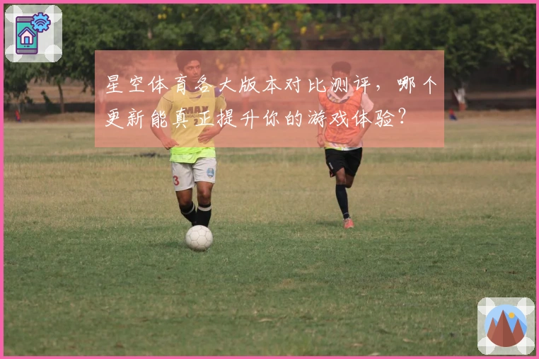 星空体育各大版本对比测评，哪个更新能真正提升你的游戏体验？