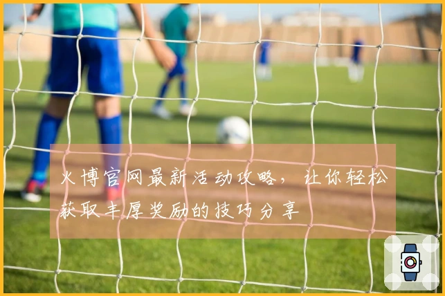 火博官网最新活动攻略，让你轻松获取丰厚奖励的技巧分享